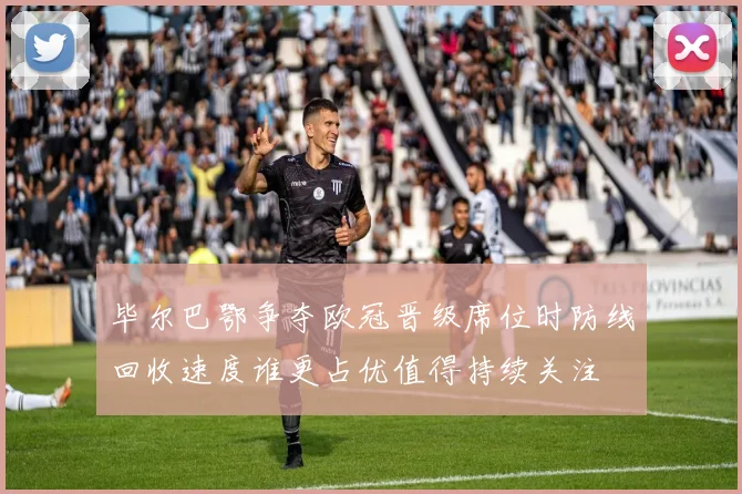 毕尔巴鄂争夺欧冠晋级席位时防线回收速度谁更占优值得持续关注