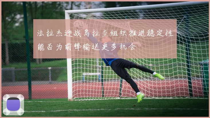 法拉杰迎战乌拉圭组织推进稳定性能否为前锋输送更多机会