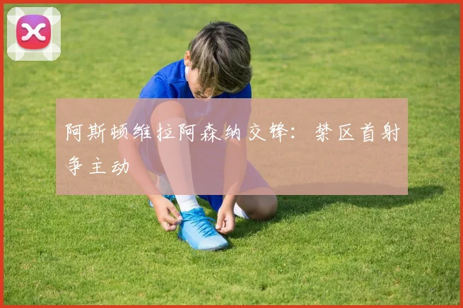 阿斯顿维拉阿森纳交锋：禁区首射争主动