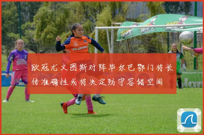 欧冠尤文图斯对阵毕尔巴鄂门将长传准确性或将决定防守容错空间