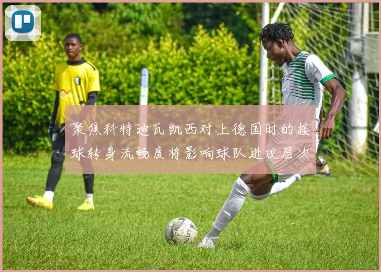 聚焦科特迪瓦凯西对上德国时的接球转身流畅度将影响球队进攻层次