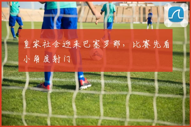 皇家社会迎来巴塞罗那，比赛先看小角度射门