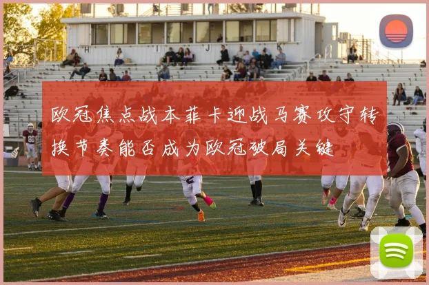 欧冠焦点战本菲卡迎战马赛攻守转换节奏能否成为欧冠破局关键