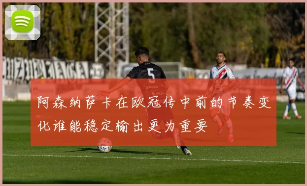 阿森纳萨卡在欧冠传中前的节奏变化谁能稳定输出更为重要