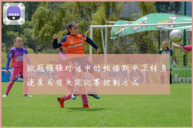 欧冠强强对话中的帕福斯中卫转身速度或将决定比赛控制方式