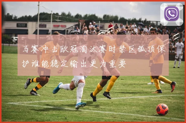 马赛冲击欧冠淘汰赛时禁区弧顶保护谁能稳定输出更为重要